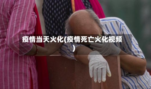 疫情当天火化(疫情死亡火化视频)
