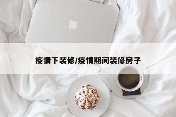 疫情下装修/疫情期间装修房子