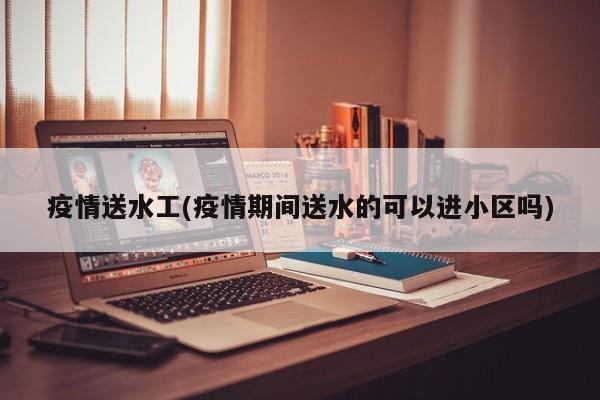 疫情送水工(疫情期间送水的可以进小区吗)