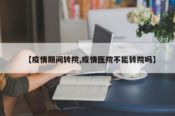 【疫情期间转院,疫情医院不能转院吗】