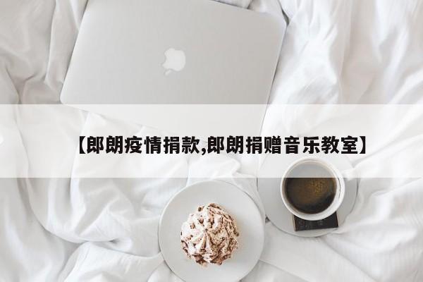 【郎朗疫情捐款,郎朗捐赠音乐教室】
